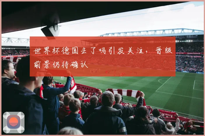 世界杯德国去了吗引发关注，晋级前景仍待确认