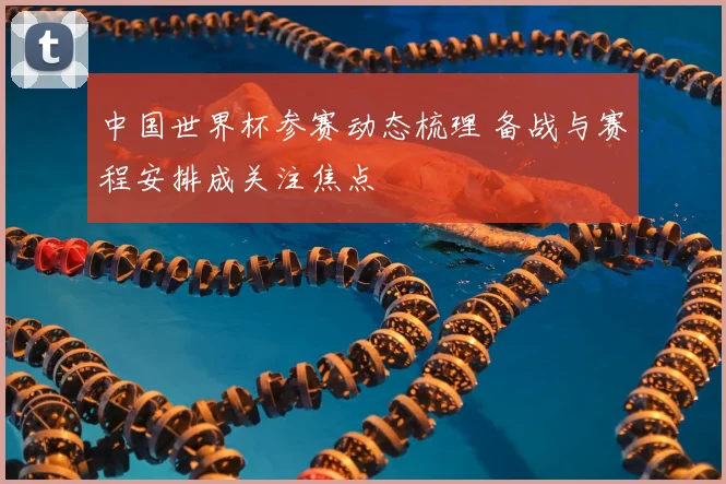 中国世界杯参赛动态梳理 备战与赛程安排成关注焦点