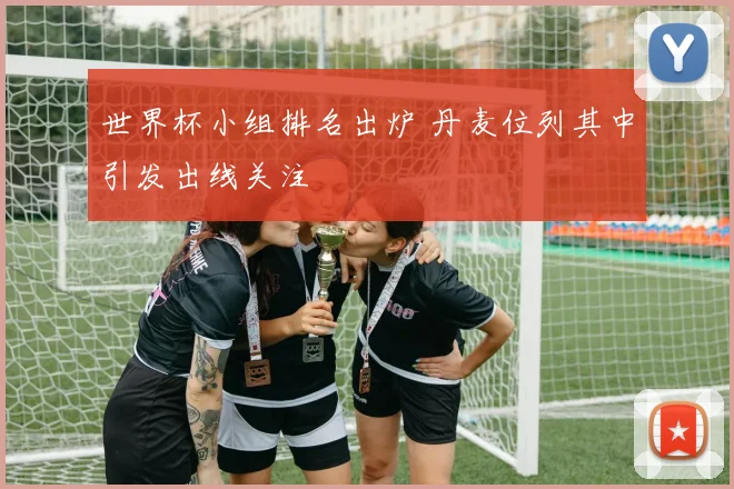 世界杯小组排名出炉 丹麦位列其中引发出线关注