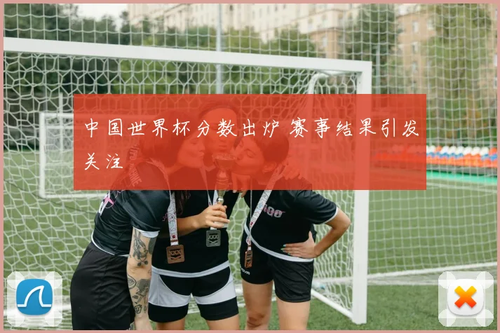 中国世界杯分数出炉 赛事结果引发关注