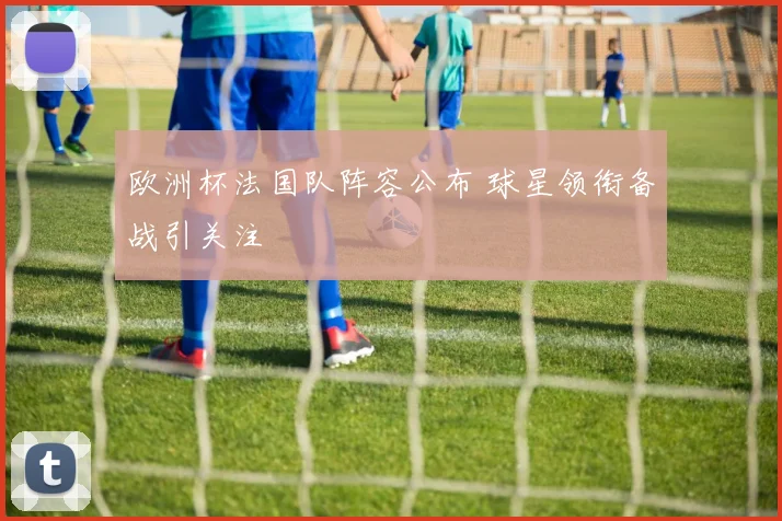 欧洲杯法国队阵容公布 球星领衔备战引关注