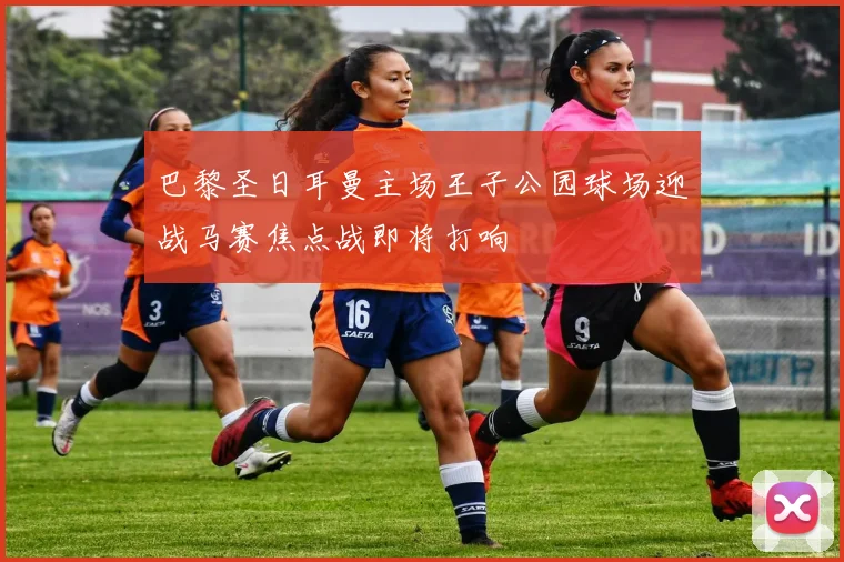 巴黎圣日耳曼主场王子公园球场迎战马赛焦点战即将打响